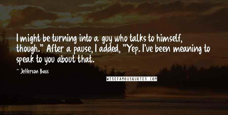 Jefferson Bass Quotes: I might be turning into a guy who talks to himself, though." After a pause, I added, "Yep. I've been meaning to speak to you about that.