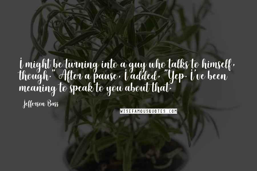 Jefferson Bass Quotes: I might be turning into a guy who talks to himself, though." After a pause, I added, "Yep. I've been meaning to speak to you about that.