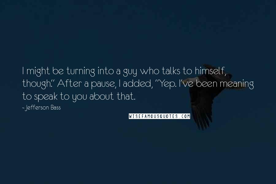 Jefferson Bass Quotes: I might be turning into a guy who talks to himself, though." After a pause, I added, "Yep. I've been meaning to speak to you about that.