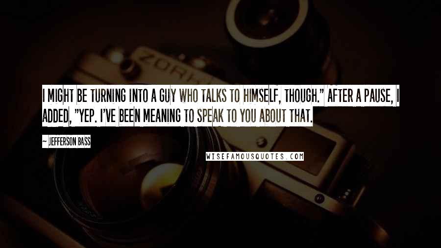Jefferson Bass Quotes: I might be turning into a guy who talks to himself, though." After a pause, I added, "Yep. I've been meaning to speak to you about that.