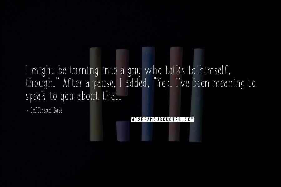 Jefferson Bass Quotes: I might be turning into a guy who talks to himself, though." After a pause, I added, "Yep. I've been meaning to speak to you about that.