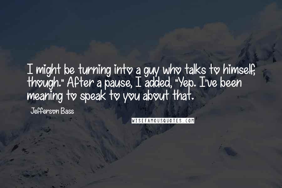 Jefferson Bass Quotes: I might be turning into a guy who talks to himself, though." After a pause, I added, "Yep. I've been meaning to speak to you about that.