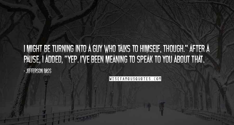 Jefferson Bass Quotes: I might be turning into a guy who talks to himself, though." After a pause, I added, "Yep. I've been meaning to speak to you about that.