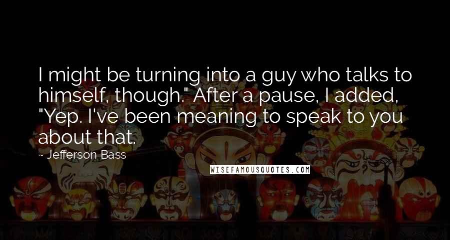 Jefferson Bass Quotes: I might be turning into a guy who talks to himself, though." After a pause, I added, "Yep. I've been meaning to speak to you about that.