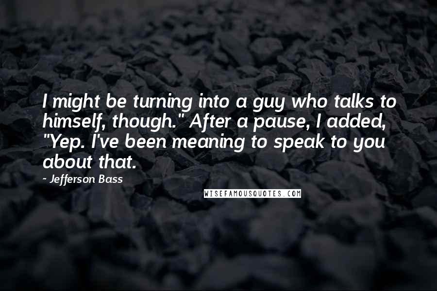 Jefferson Bass Quotes: I might be turning into a guy who talks to himself, though." After a pause, I added, "Yep. I've been meaning to speak to you about that.