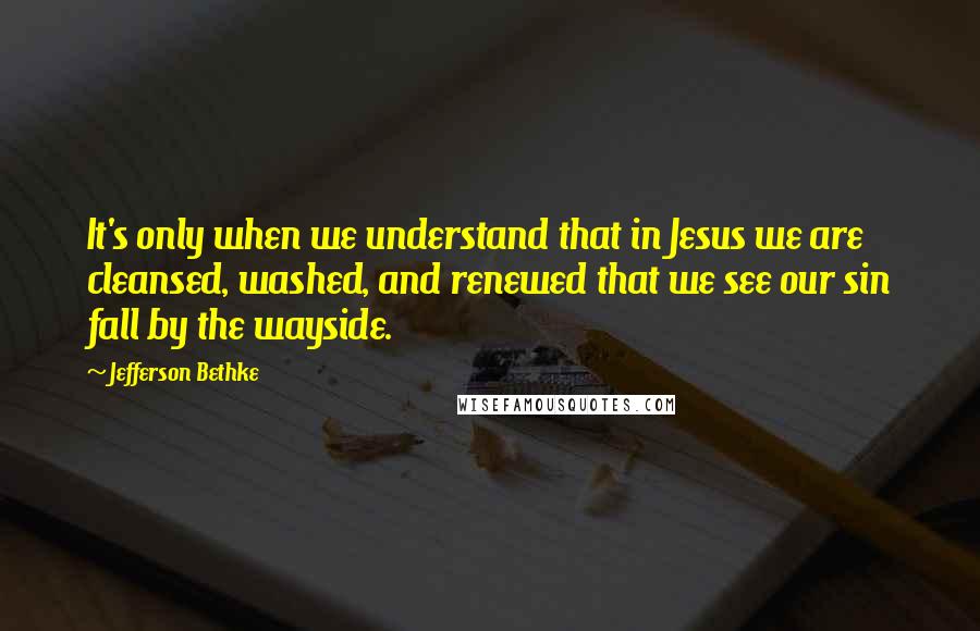 Jefferson Bethke Quotes: It's only when we understand that in Jesus we are cleansed, washed, and renewed that we see our sin fall by the wayside.