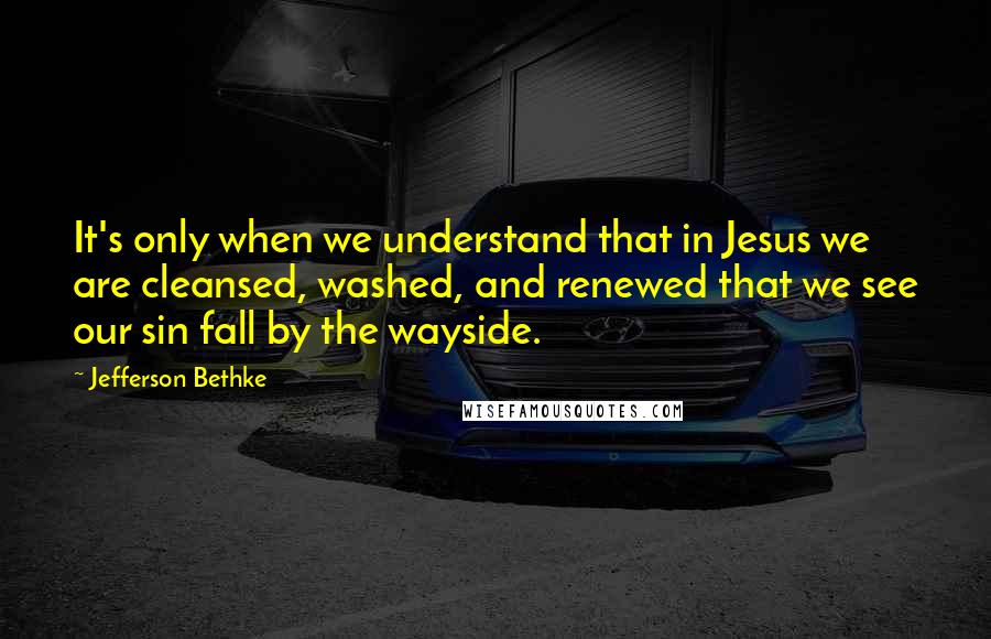 Jefferson Bethke Quotes: It's only when we understand that in Jesus we are cleansed, washed, and renewed that we see our sin fall by the wayside.
