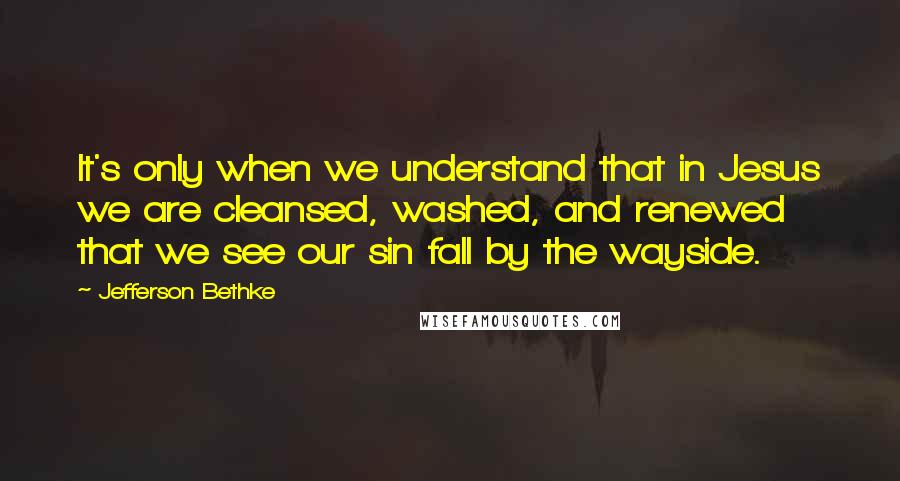 Jefferson Bethke Quotes: It's only when we understand that in Jesus we are cleansed, washed, and renewed that we see our sin fall by the wayside.