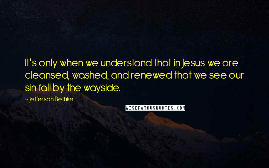 Jefferson Bethke Quotes: It's only when we understand that in Jesus we are cleansed, washed, and renewed that we see our sin fall by the wayside.