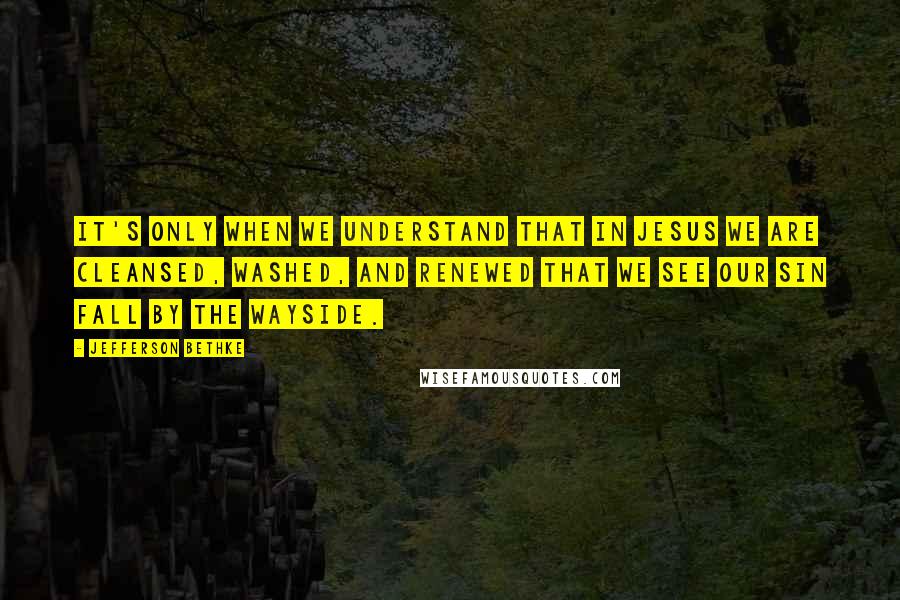 Jefferson Bethke Quotes: It's only when we understand that in Jesus we are cleansed, washed, and renewed that we see our sin fall by the wayside.