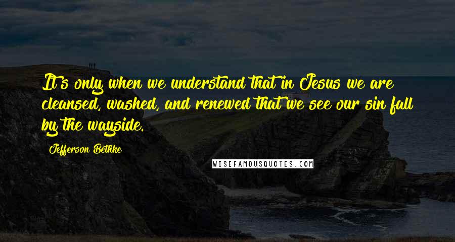 Jefferson Bethke Quotes: It's only when we understand that in Jesus we are cleansed, washed, and renewed that we see our sin fall by the wayside.