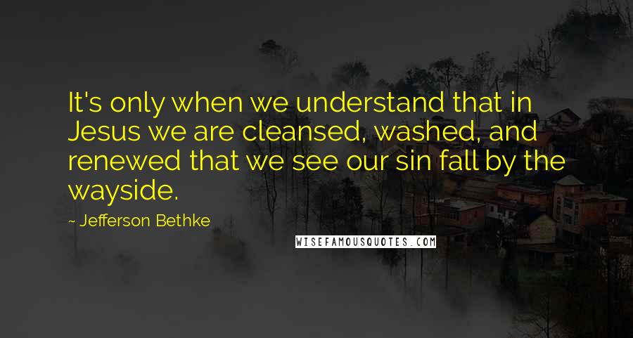Jefferson Bethke Quotes: It's only when we understand that in Jesus we are cleansed, washed, and renewed that we see our sin fall by the wayside.