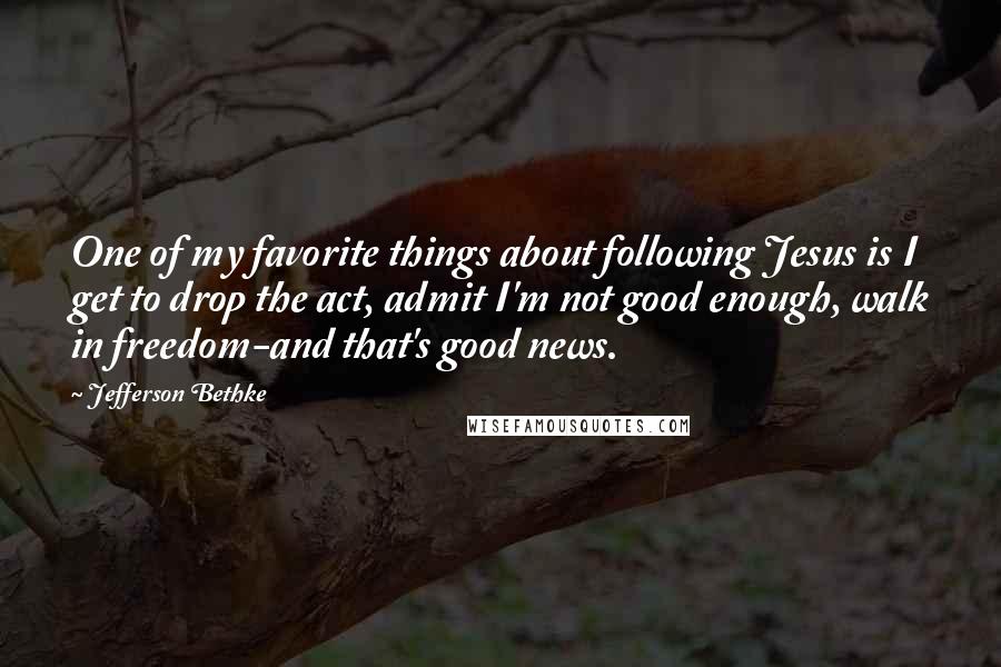 Jefferson Bethke Quotes: One of my favorite things about following Jesus is I get to drop the act, admit I'm not good enough, walk in freedom-and that's good news.