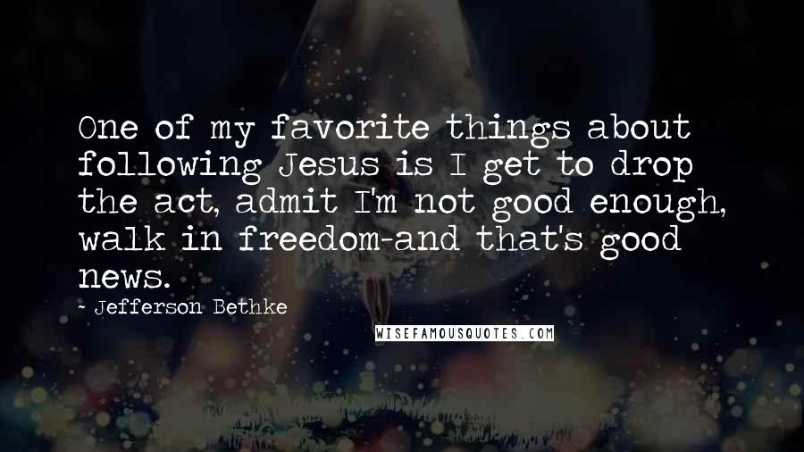 Jefferson Bethke Quotes: One of my favorite things about following Jesus is I get to drop the act, admit I'm not good enough, walk in freedom-and that's good news.