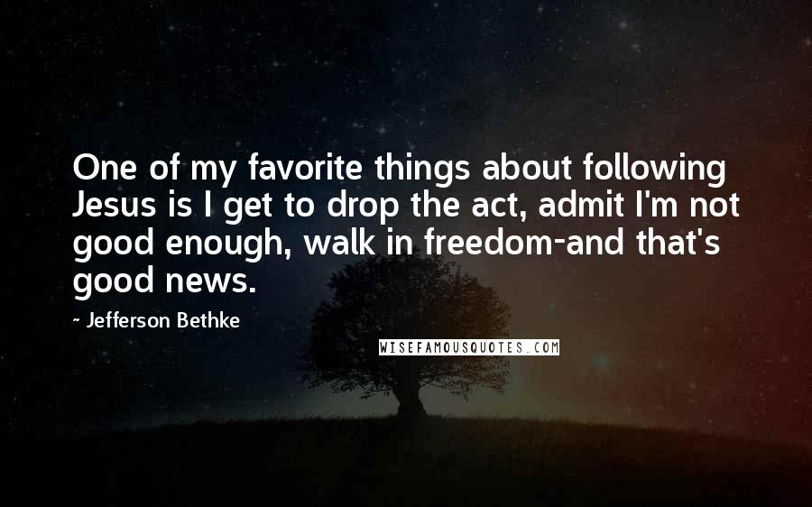 Jefferson Bethke Quotes: One of my favorite things about following Jesus is I get to drop the act, admit I'm not good enough, walk in freedom-and that's good news.