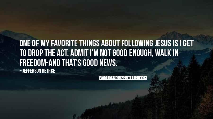 Jefferson Bethke Quotes: One of my favorite things about following Jesus is I get to drop the act, admit I'm not good enough, walk in freedom-and that's good news.