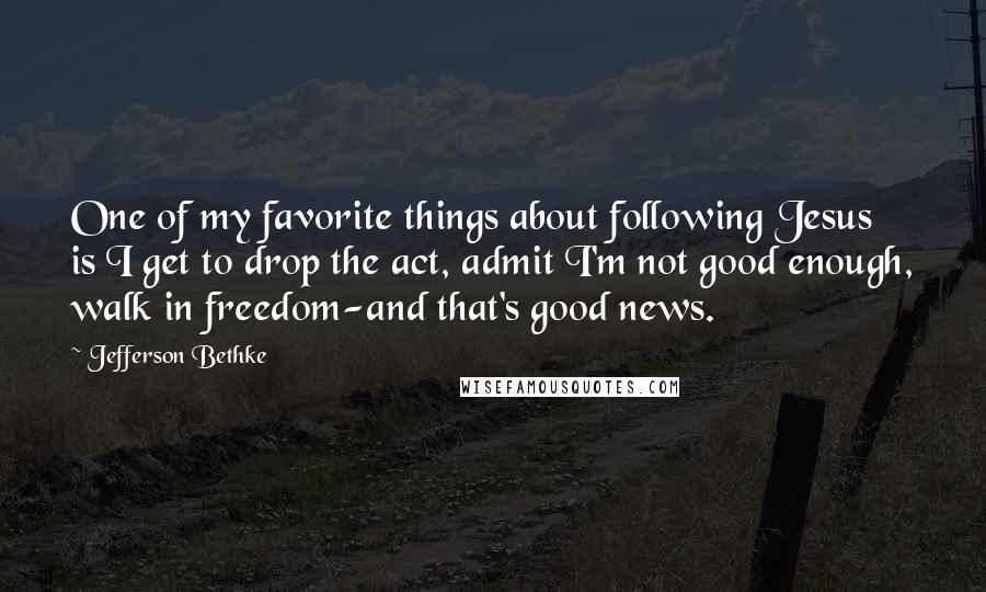 Jefferson Bethke Quotes: One of my favorite things about following Jesus is I get to drop the act, admit I'm not good enough, walk in freedom-and that's good news.