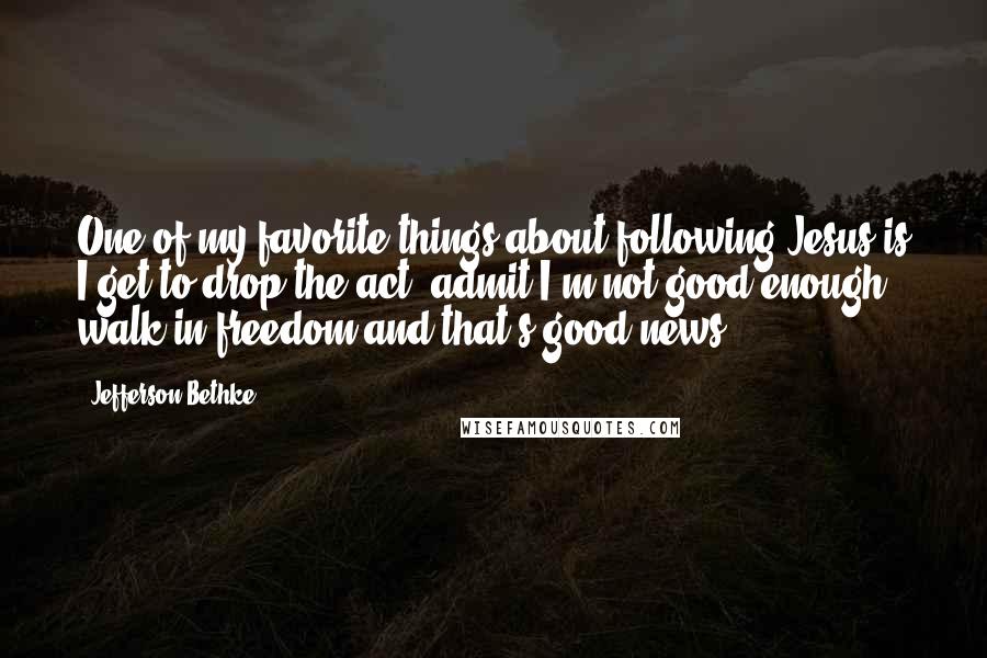 Jefferson Bethke Quotes: One of my favorite things about following Jesus is I get to drop the act, admit I'm not good enough, walk in freedom-and that's good news.