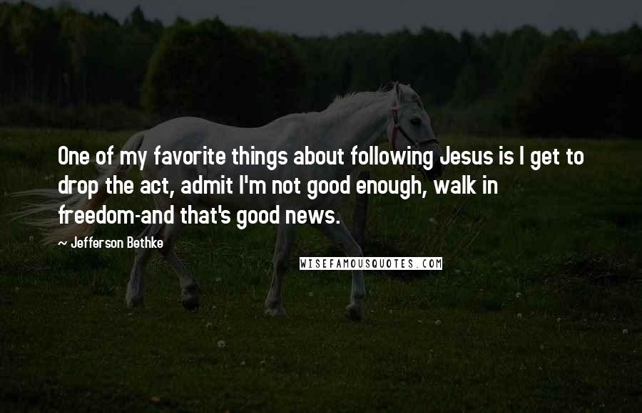 Jefferson Bethke Quotes: One of my favorite things about following Jesus is I get to drop the act, admit I'm not good enough, walk in freedom-and that's good news.