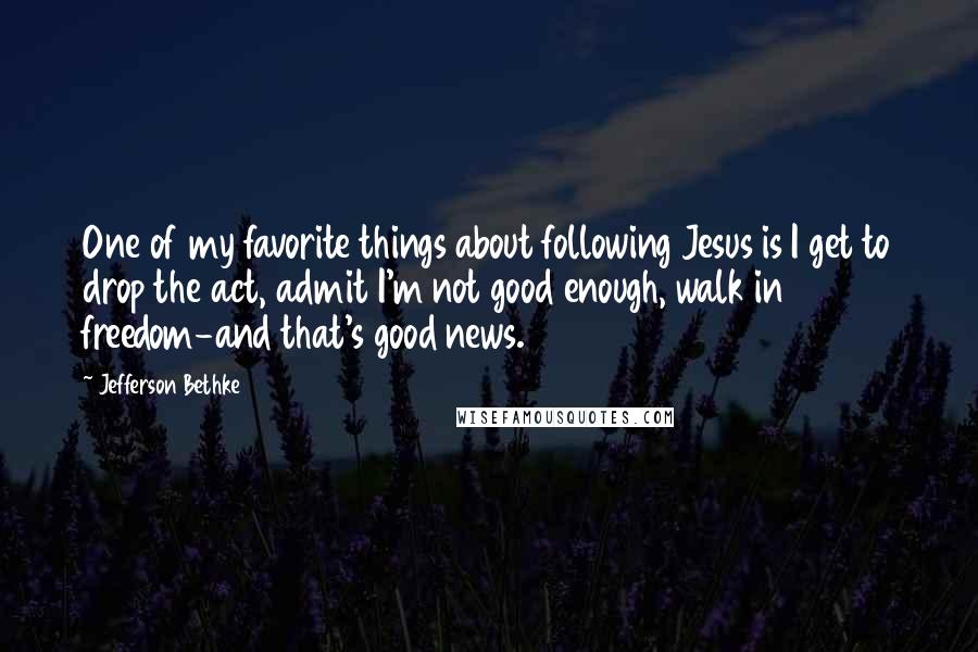 Jefferson Bethke Quotes: One of my favorite things about following Jesus is I get to drop the act, admit I'm not good enough, walk in freedom-and that's good news.