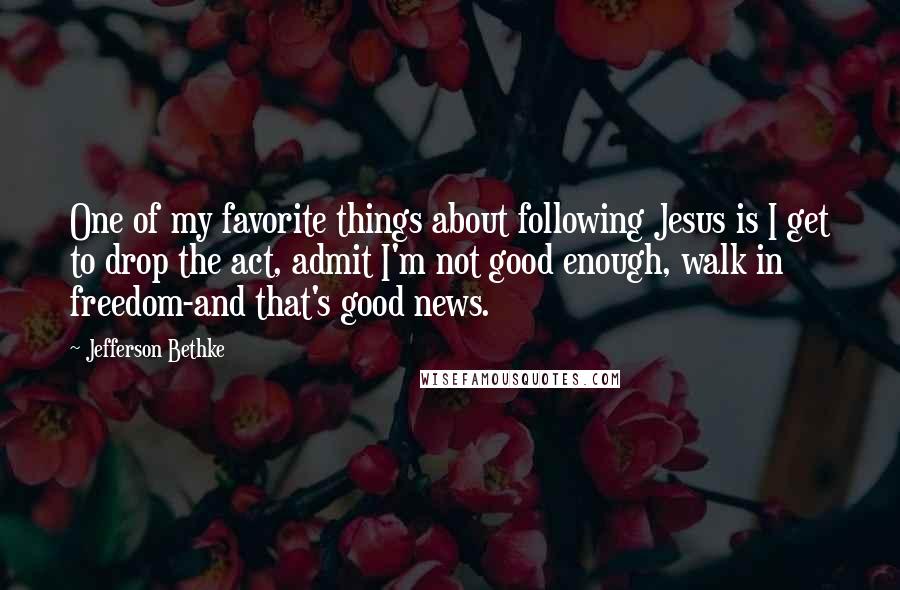 Jefferson Bethke Quotes: One of my favorite things about following Jesus is I get to drop the act, admit I'm not good enough, walk in freedom-and that's good news.