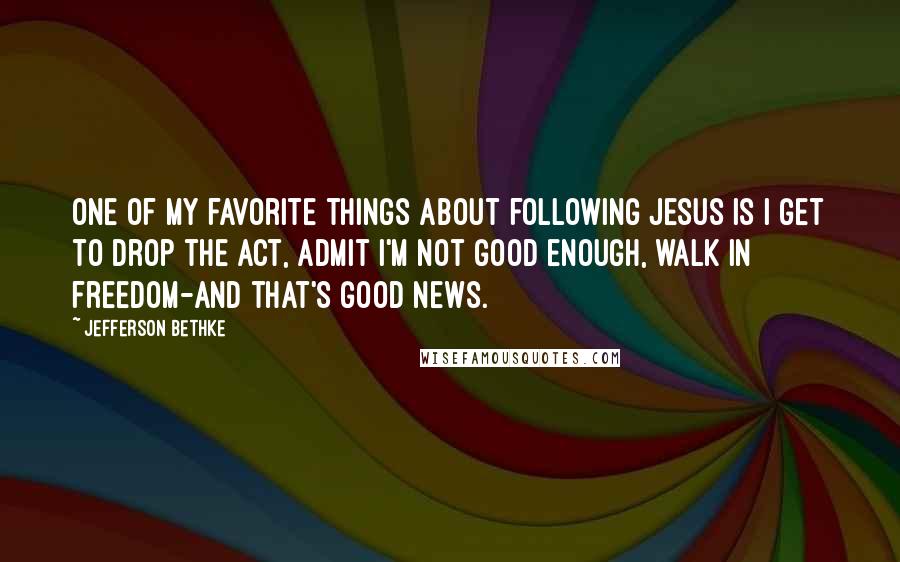 Jefferson Bethke Quotes: One of my favorite things about following Jesus is I get to drop the act, admit I'm not good enough, walk in freedom-and that's good news.