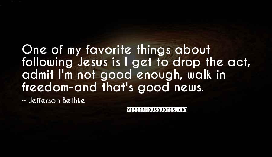 Jefferson Bethke Quotes: One of my favorite things about following Jesus is I get to drop the act, admit I'm not good enough, walk in freedom-and that's good news.