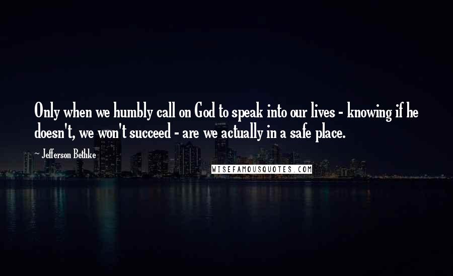 Jefferson Bethke Quotes: Only when we humbly call on God to speak into our lives - knowing if he doesn't, we won't succeed - are we actually in a safe place.