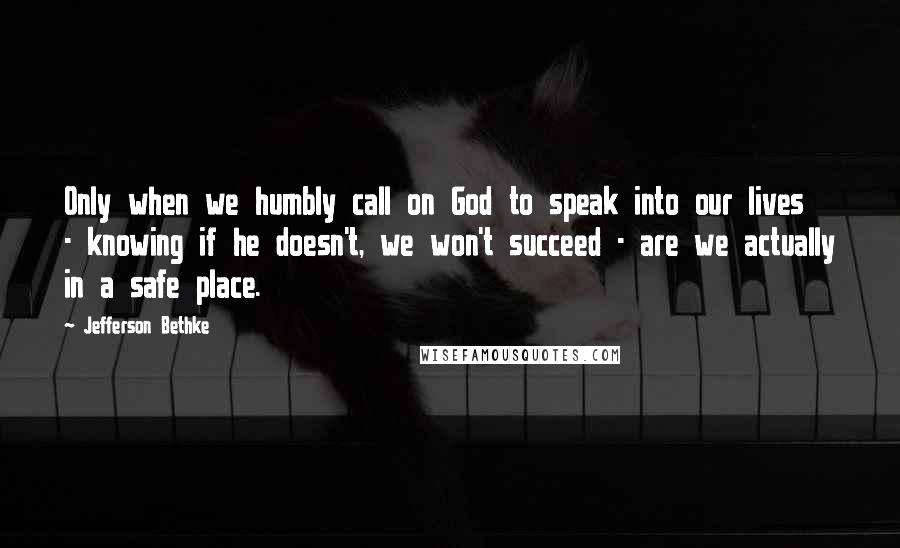 Jefferson Bethke Quotes: Only when we humbly call on God to speak into our lives - knowing if he doesn't, we won't succeed - are we actually in a safe place.