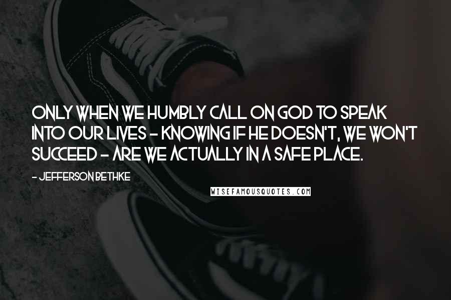Jefferson Bethke Quotes: Only when we humbly call on God to speak into our lives - knowing if he doesn't, we won't succeed - are we actually in a safe place.