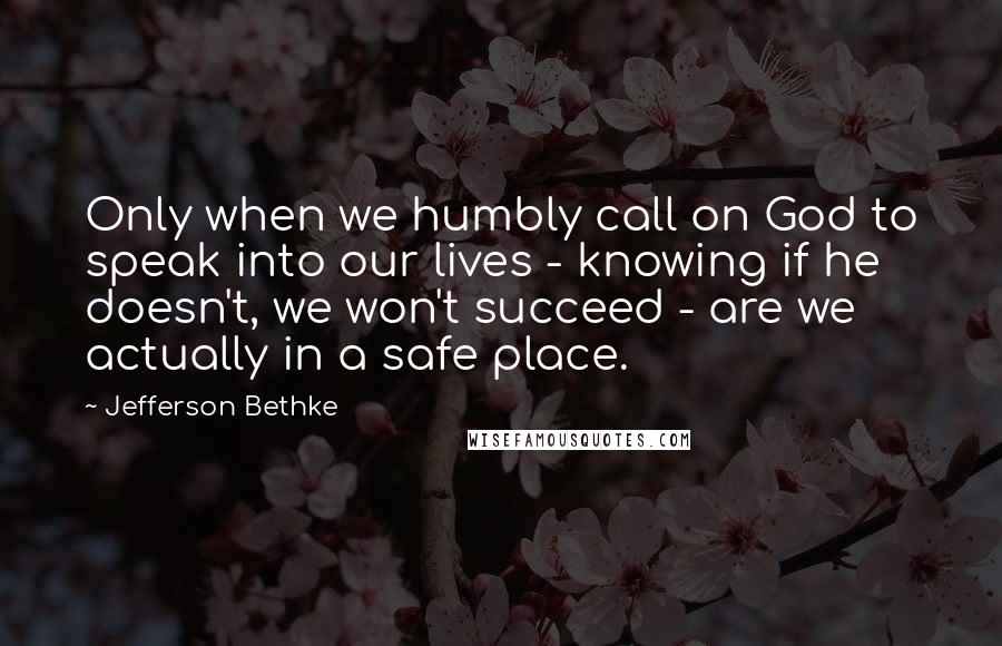 Jefferson Bethke Quotes: Only when we humbly call on God to speak into our lives - knowing if he doesn't, we won't succeed - are we actually in a safe place.