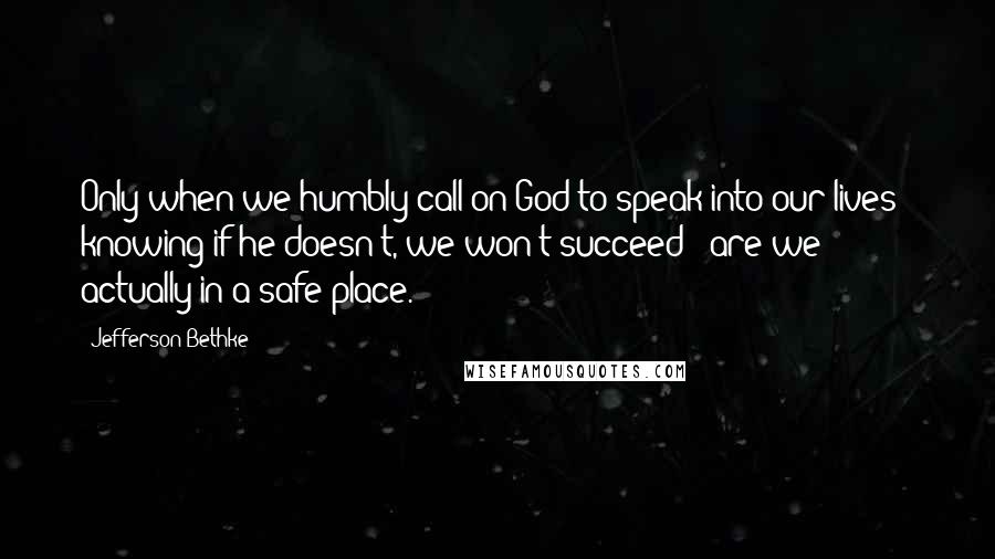 Jefferson Bethke Quotes: Only when we humbly call on God to speak into our lives - knowing if he doesn't, we won't succeed - are we actually in a safe place.