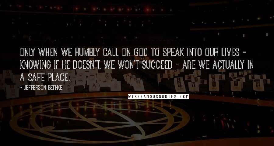 Jefferson Bethke Quotes: Only when we humbly call on God to speak into our lives - knowing if he doesn't, we won't succeed - are we actually in a safe place.
