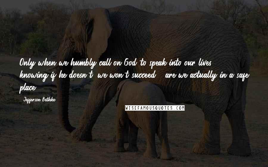 Jefferson Bethke Quotes: Only when we humbly call on God to speak into our lives - knowing if he doesn't, we won't succeed - are we actually in a safe place.