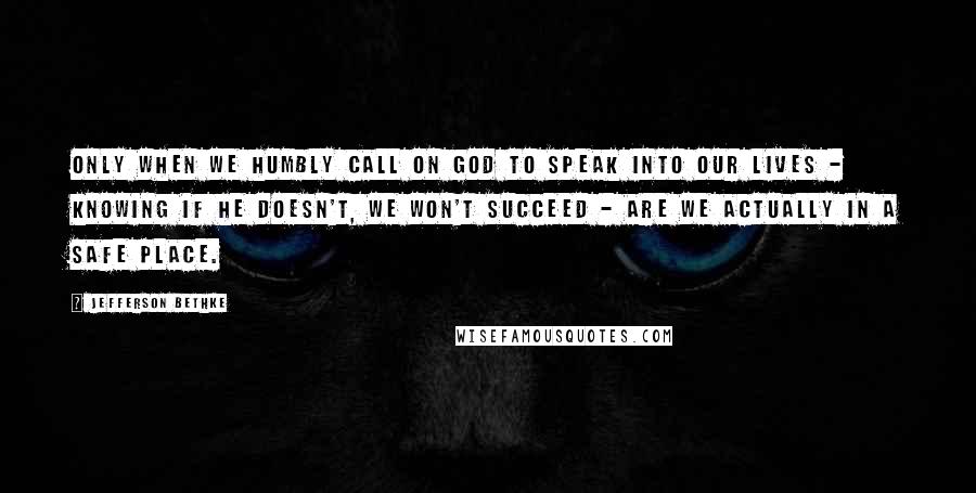Jefferson Bethke Quotes: Only when we humbly call on God to speak into our lives - knowing if he doesn't, we won't succeed - are we actually in a safe place.