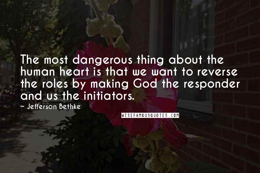 Jefferson Bethke Quotes: The most dangerous thing about the human heart is that we want to reverse the roles by making God the responder and us the initiators.