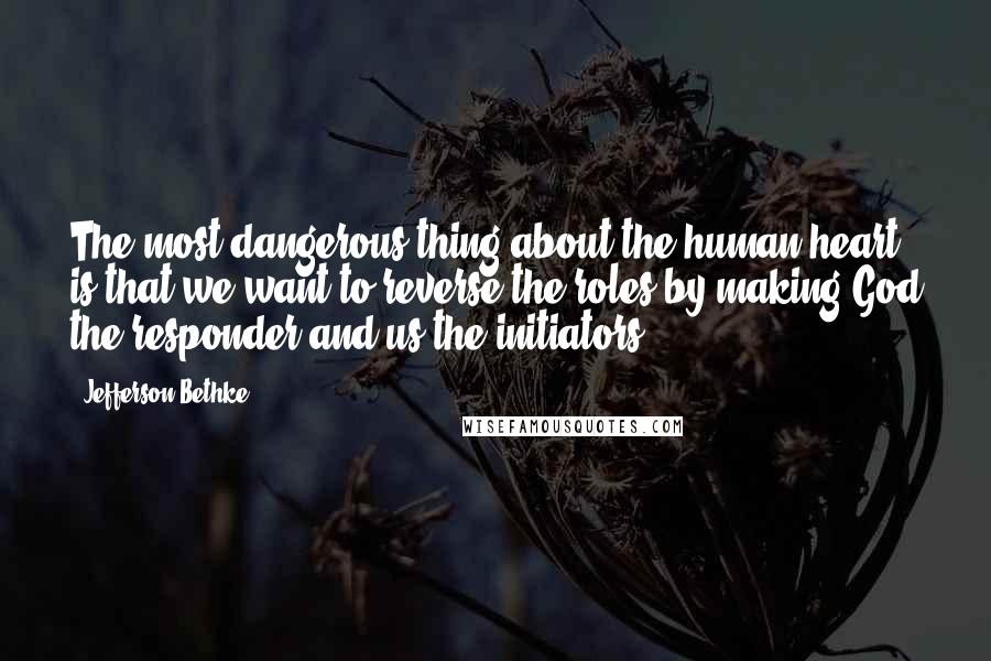 Jefferson Bethke Quotes: The most dangerous thing about the human heart is that we want to reverse the roles by making God the responder and us the initiators.