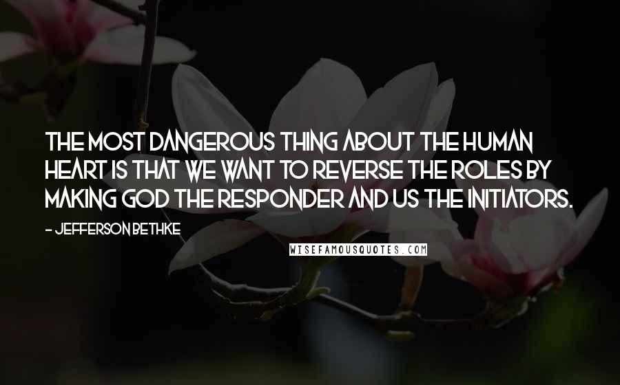 Jefferson Bethke Quotes: The most dangerous thing about the human heart is that we want to reverse the roles by making God the responder and us the initiators.