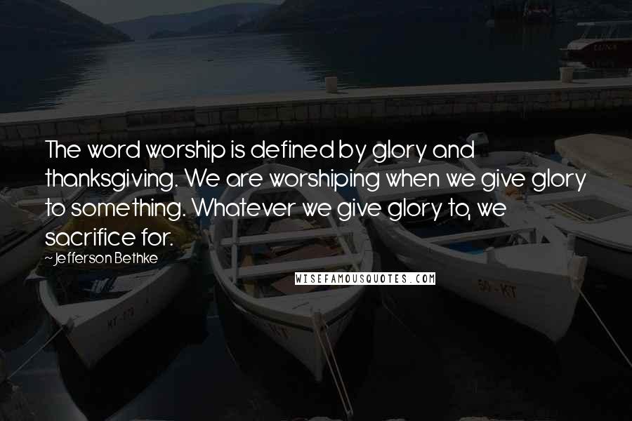 Jefferson Bethke Quotes: The word worship is defined by glory and thanksgiving. We are worshiping when we give glory to something. Whatever we give glory to, we sacrifice for.