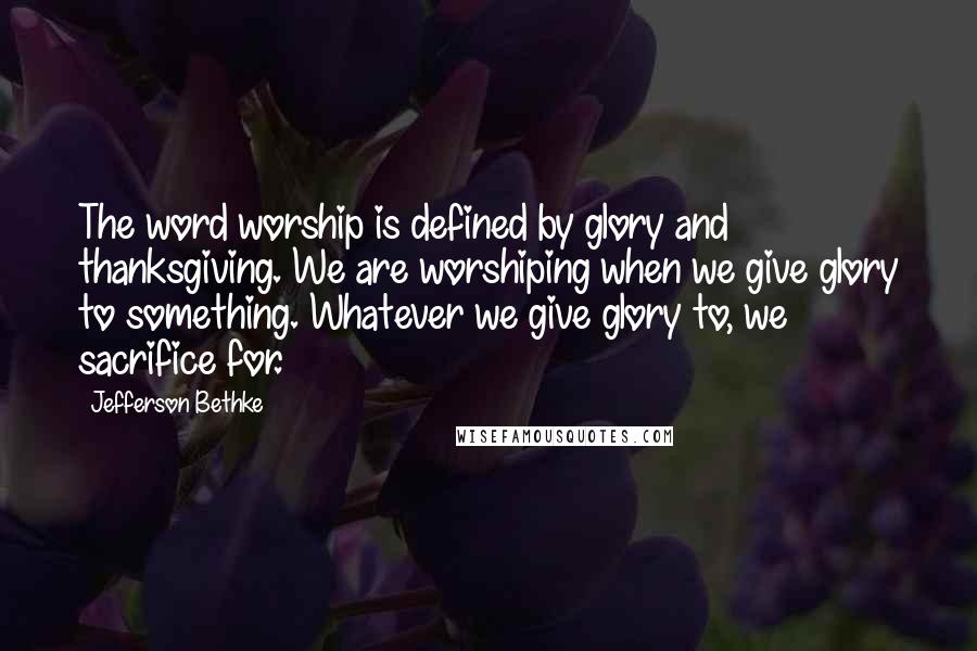 Jefferson Bethke Quotes: The word worship is defined by glory and thanksgiving. We are worshiping when we give glory to something. Whatever we give glory to, we sacrifice for.