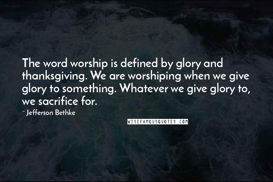 Jefferson Bethke Quotes: The word worship is defined by glory and thanksgiving. We are worshiping when we give glory to something. Whatever we give glory to, we sacrifice for.