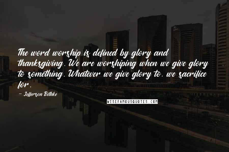 Jefferson Bethke Quotes: The word worship is defined by glory and thanksgiving. We are worshiping when we give glory to something. Whatever we give glory to, we sacrifice for.