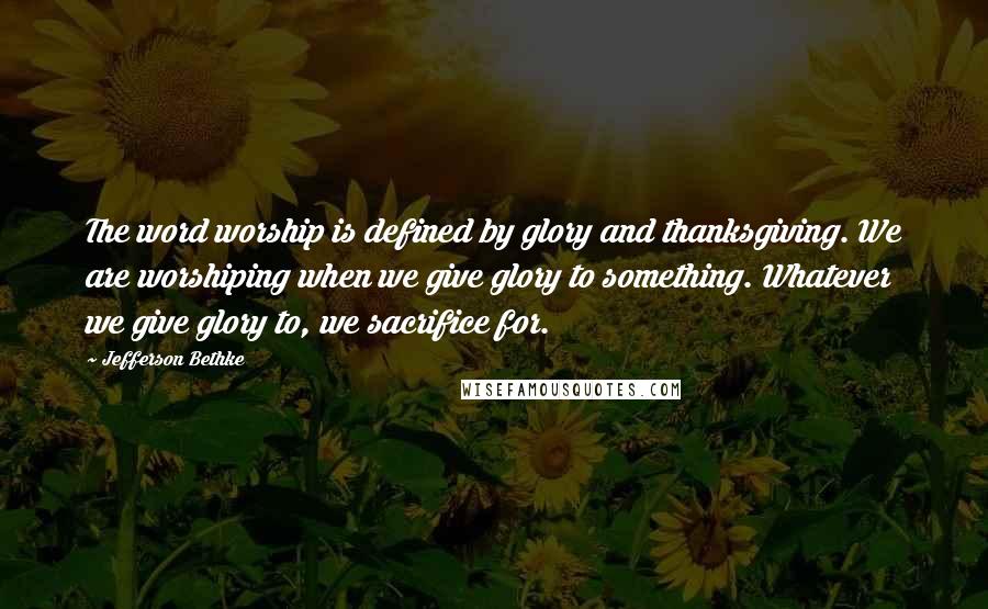 Jefferson Bethke Quotes: The word worship is defined by glory and thanksgiving. We are worshiping when we give glory to something. Whatever we give glory to, we sacrifice for.