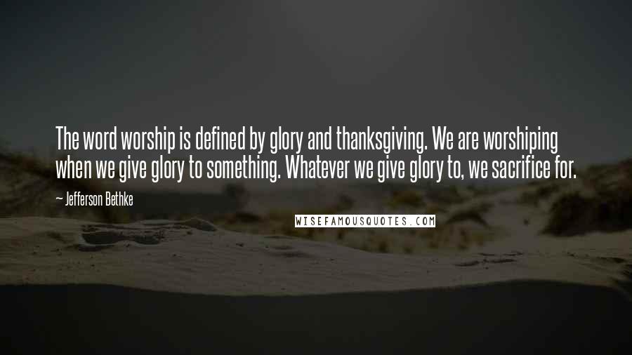 Jefferson Bethke Quotes: The word worship is defined by glory and thanksgiving. We are worshiping when we give glory to something. Whatever we give glory to, we sacrifice for.