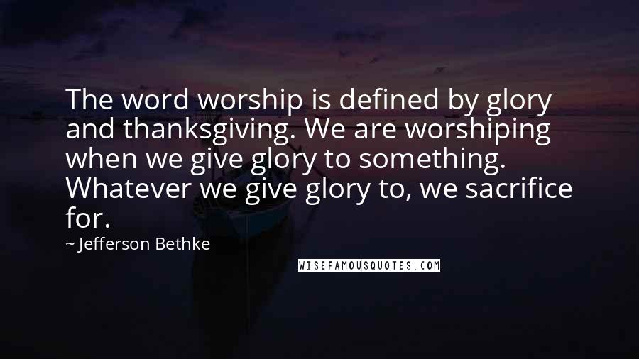 Jefferson Bethke Quotes: The word worship is defined by glory and thanksgiving. We are worshiping when we give glory to something. Whatever we give glory to, we sacrifice for.