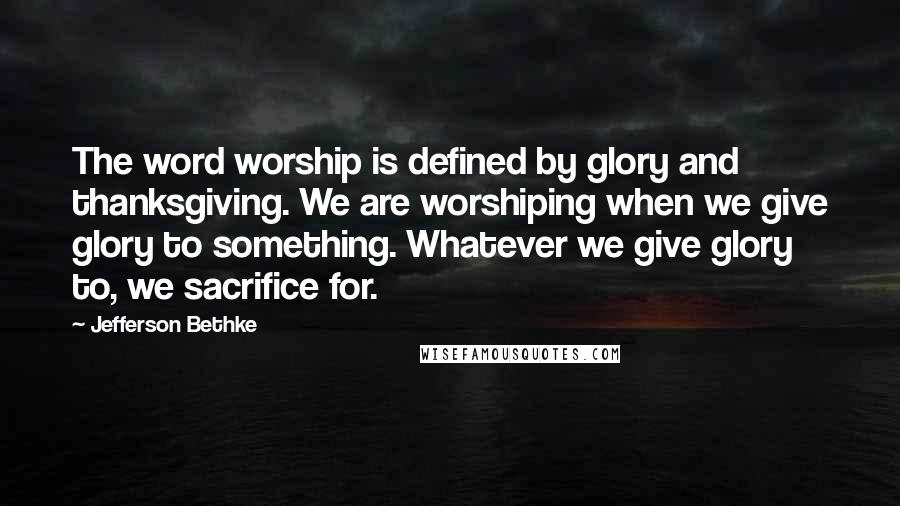 Jefferson Bethke Quotes: The word worship is defined by glory and thanksgiving. We are worshiping when we give glory to something. Whatever we give glory to, we sacrifice for.