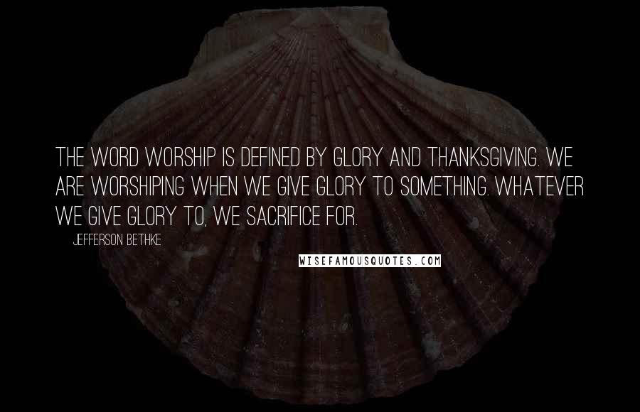 Jefferson Bethke Quotes: The word worship is defined by glory and thanksgiving. We are worshiping when we give glory to something. Whatever we give glory to, we sacrifice for.