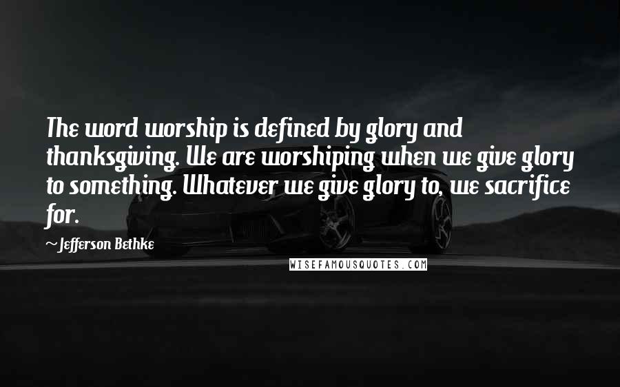 Jefferson Bethke Quotes: The word worship is defined by glory and thanksgiving. We are worshiping when we give glory to something. Whatever we give glory to, we sacrifice for.