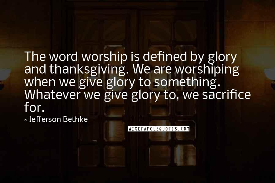 Jefferson Bethke Quotes: The word worship is defined by glory and thanksgiving. We are worshiping when we give glory to something. Whatever we give glory to, we sacrifice for.