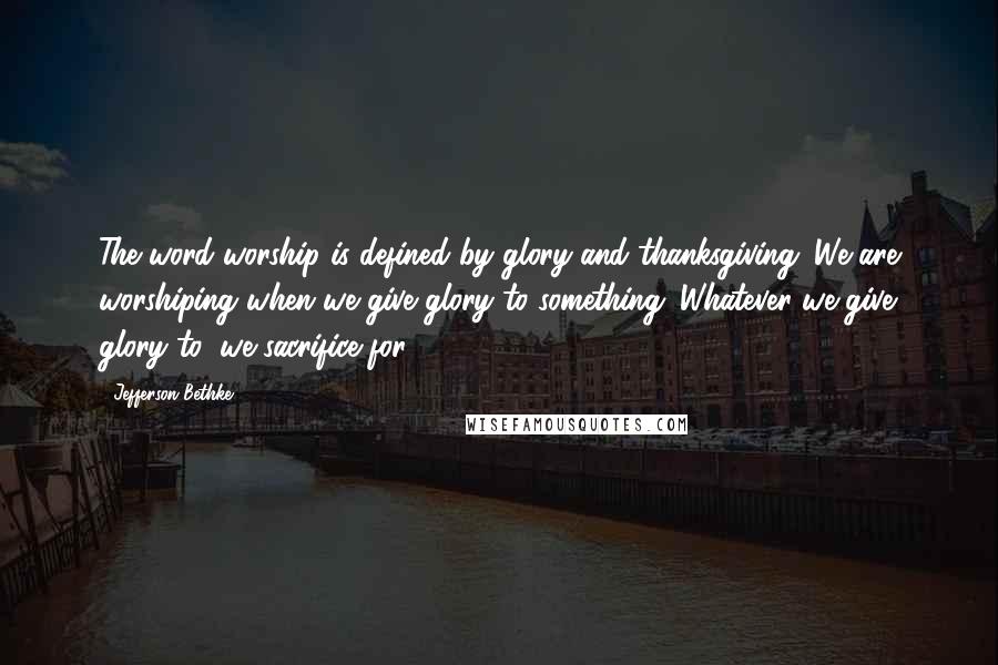 Jefferson Bethke Quotes: The word worship is defined by glory and thanksgiving. We are worshiping when we give glory to something. Whatever we give glory to, we sacrifice for.